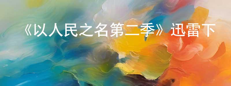 影視迷陳先煌的個人博客,《以人民之名第二季》迅雷下載/在線觀看-都市情感-美劇天堂